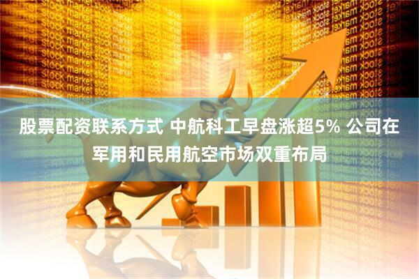 股票配资联系方式 中航科工早盘涨超5% 公司在军用和民用航空市场双重布局