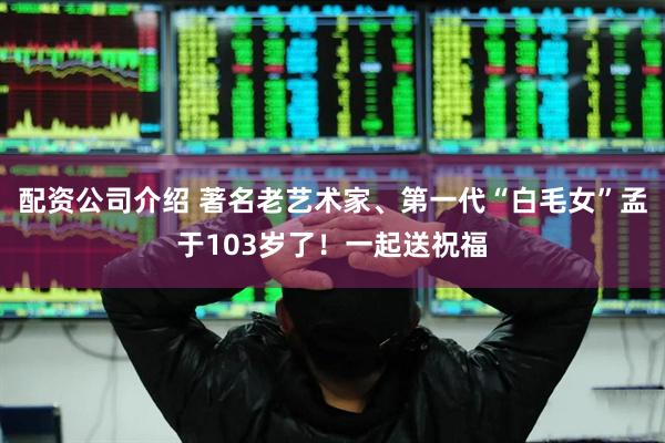配资公司介绍 著名老艺术家、第一代“白毛女”孟于103岁了！一起送祝福