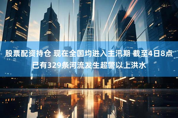 股票配资持仓 现在全国均进入主汛期 截至4日8点已有329条河流发生超警以上洪水