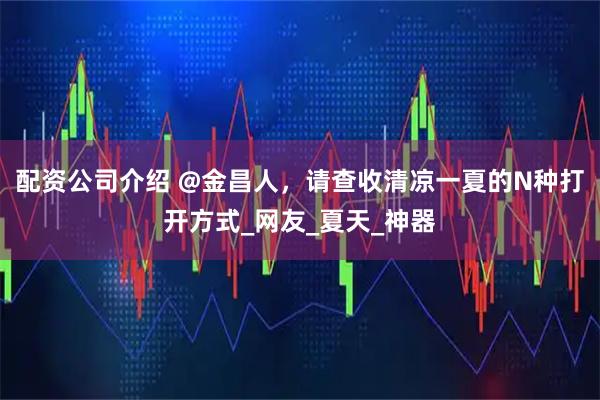 配资公司介绍 @金昌人，请查收清凉一夏的N种打开方式_网友_夏天_神器