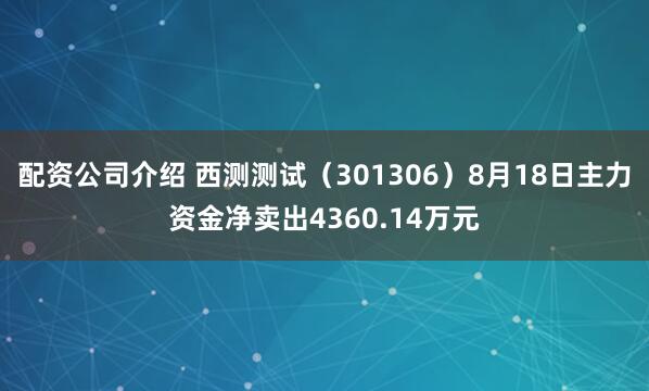 配资公司介绍 西测测试（301306）8月18日主力资金净卖出4360.14万元