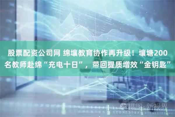 股票配资公司网 绵壤教育协作再升级！壤塘200名教师赴绵“充电十日”，带回提质增效“金钥匙”