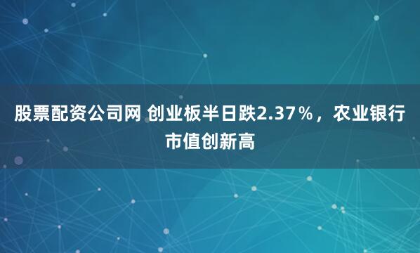 股票配资公司网 创业板半日跌2.37％，农业银行市值创新高