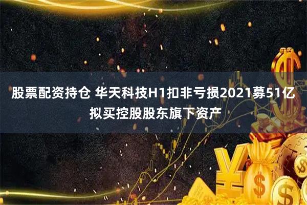 股票配资持仓 华天科技H1扣非亏损2021募51亿 拟买控股股东旗下资产