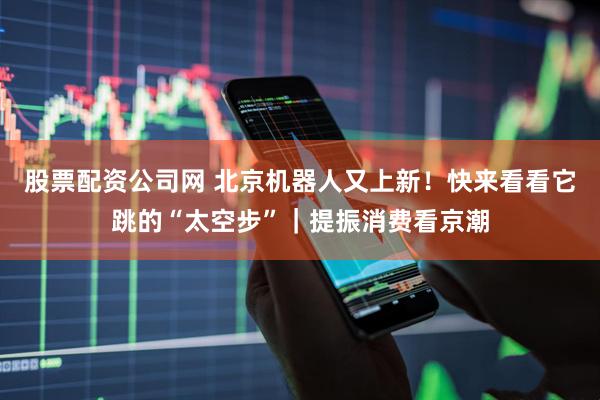 股票配资公司网 北京机器人又上新！快来看看它跳的“太空步”｜提振消费看京潮