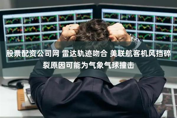 股票配资公司网 雷达轨迹吻合 美联航客机风挡碎裂原因可能为气象气球撞击