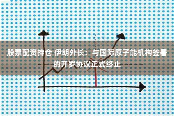 股票配资持仓 伊朗外长：与国际原子能机构签署的开罗协议正式终止