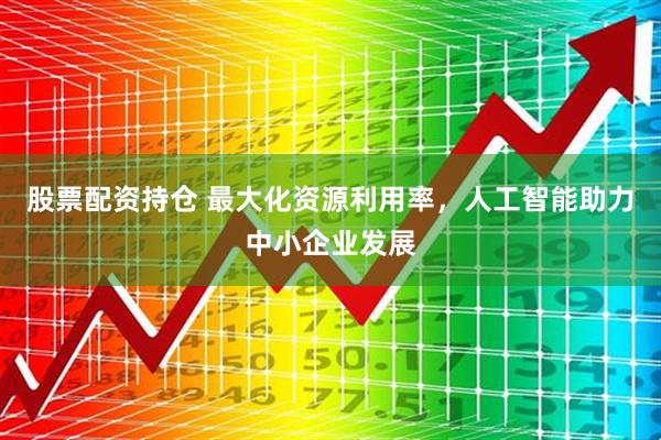股票配资持仓 最大化资源利用率，人工智能助力中小企业发展