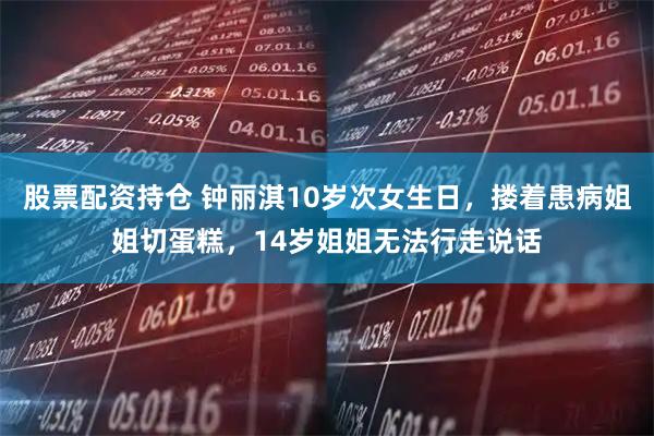 股票配资持仓 钟丽淇10岁次女生日，搂着患病姐姐切蛋糕，14岁姐姐无法行走说话