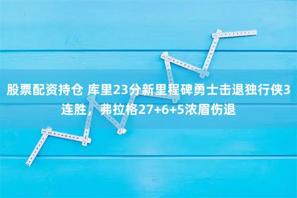 股票配资持仓 库里23分新里程碑勇士击退独行侠3连胜，弗拉格27+6+5浓眉伤退
