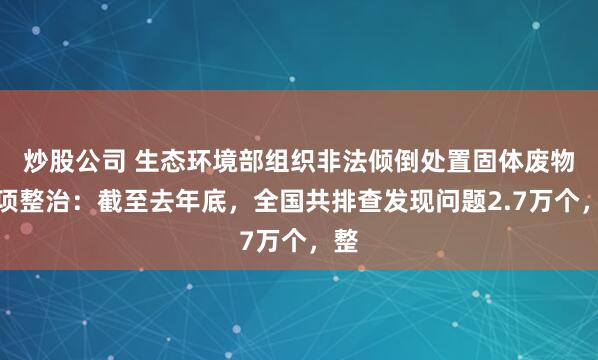 炒股公司 生态环境部组织非法倾倒处置固体废物专项整治：截至去年底，全国共排查发现问题2.7万个，整