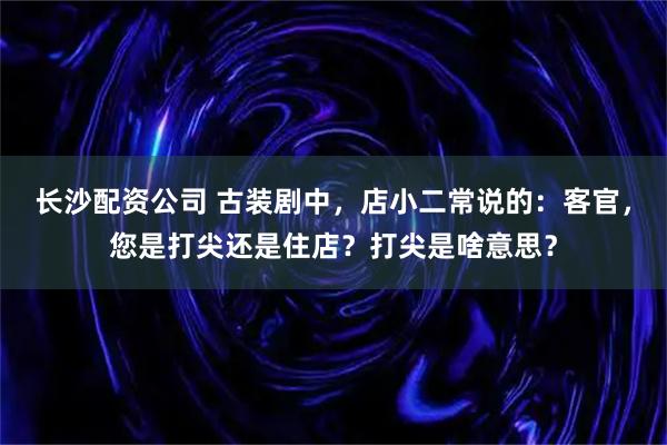 长沙配资公司 古装剧中，店小二常说的：客官，您是打尖还是住店？打尖是啥意思？