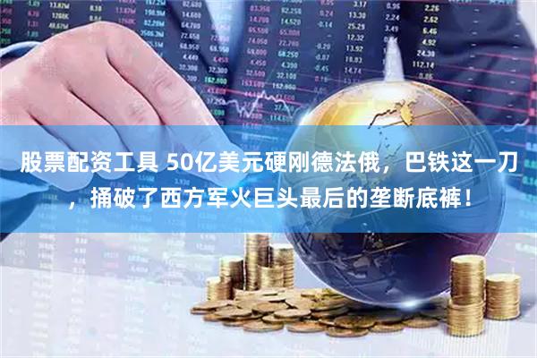 股票配资工具 50亿美元硬刚德法俄，巴铁这一刀，捅破了西方军火巨头最后的垄断底裤！