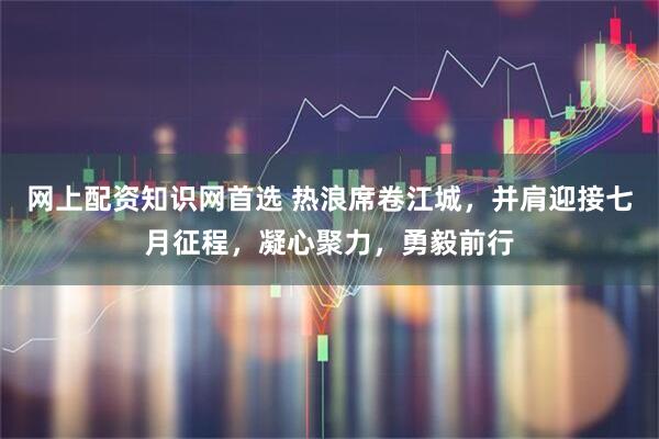 网上配资知识网首选 热浪席卷江城，并肩迎接七月征程，凝心聚力，勇毅前行