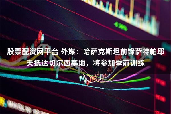 股票配资网平台 外媒：哈萨克斯坦前锋萨特帕耶夫抵达切尔西基地，将参加季前训练