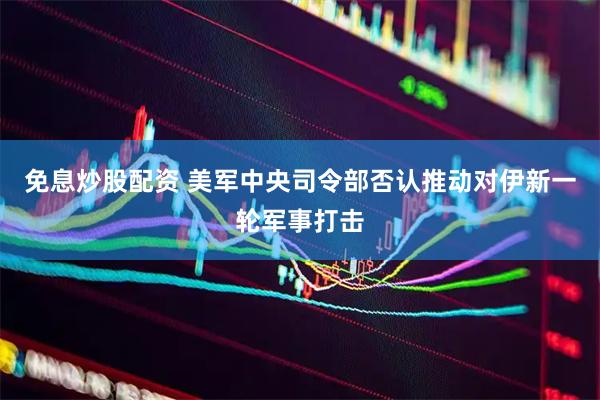 免息炒股配资 美军中央司令部否认推动对伊新一轮军事打击