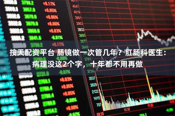 按天配资平台 肠镜做一次管几年？肛肠科医生：病理没这2个字，十年都不用再做