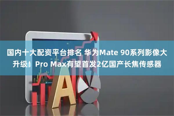 国内十大配资平台排名 华为Mate 90系列影像大升级！Pro Max有望首发2亿国产长焦传感器