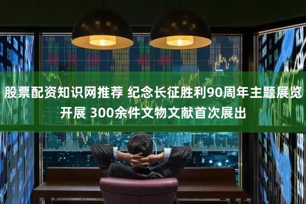 股票配资知识网推荐 纪念长征胜利90周年主题展览开展 300余件文物文献首次展出